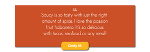 Saucy is so tasty with just the right amount of spice. I love the passion fruit habanero. It's so delicious with tacos, seafood or any meal!