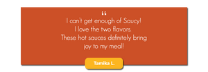 I can't get enough of Saucy. I love the two flavors. These hot sauces definitely bring joy to my meal.